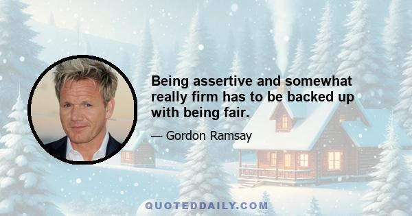 Being assertive and somewhat really firm has to be backed up with being fair.