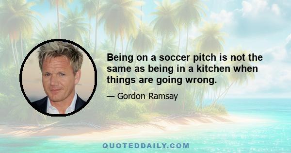 Being on a soccer pitch is not the same as being in a kitchen when things are going wrong.