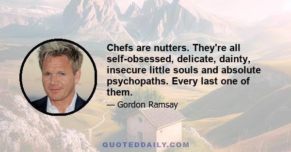 Chefs are nutters. They're all self-obsessed, delicate, dainty, insecure little souls and absolute psychopaths. Every last one of them.