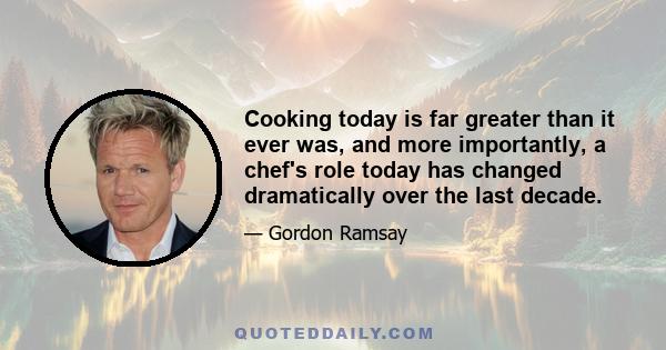 Cooking today is far greater than it ever was, and more importantly, a chef's role today has changed dramatically over the last decade.