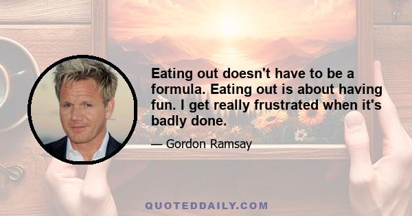 Eating out doesn't have to be a formula. Eating out is about having fun. I get really frustrated when it's badly done.