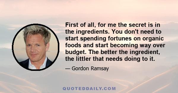 First of all, for me the secret is in the ingredients. You don't need to start spending fortunes on organic foods and start becoming way over budget. The better the ingredient, the littler that needs doing to it.