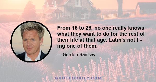 From 16 to 26, no one really knows what they want to do for the rest of their life at that age. Latin's not f - ing one of them.