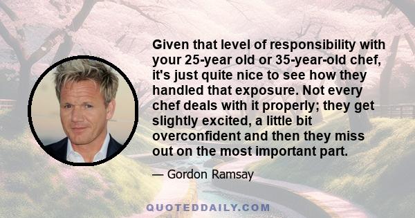 Given that level of responsibility with your 25-year old or 35-year-old chef, it's just quite nice to see how they handled that exposure. Not every chef deals with it properly; they get slightly excited, a little bit