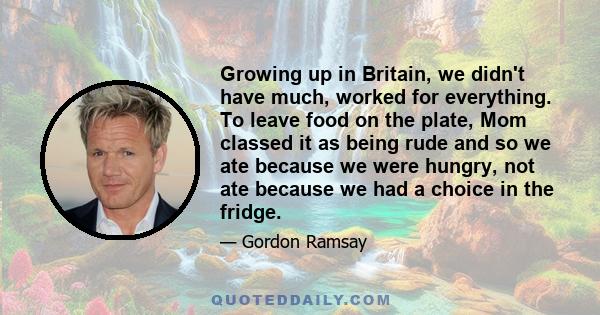 Growing up in Britain, we didn't have much, worked for everything. To leave food on the plate, Mom classed it as being rude and so we ate because we were hungry, not ate because we had a choice in the fridge.