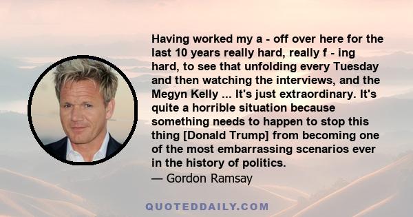 Having worked my a - off over here for the last 10 years really hard, really f - ing hard, to see that unfolding every Tuesday and then watching the interviews, and the Megyn Kelly ... It's just extraordinary. It's