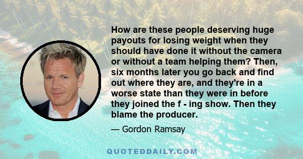 How are these people deserving huge payouts for losing weight when they should have done it without the camera or without a team helping them? Then, six months later you go back and find out where they are, and they're