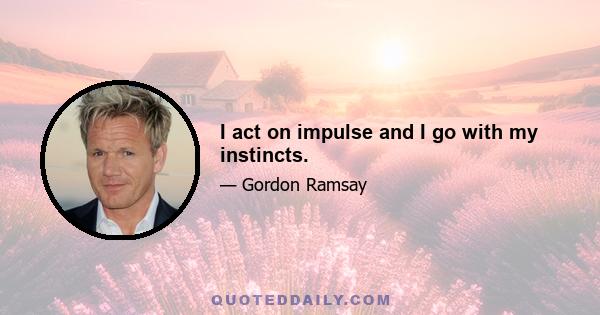 I act on impulse and I go with my instincts.