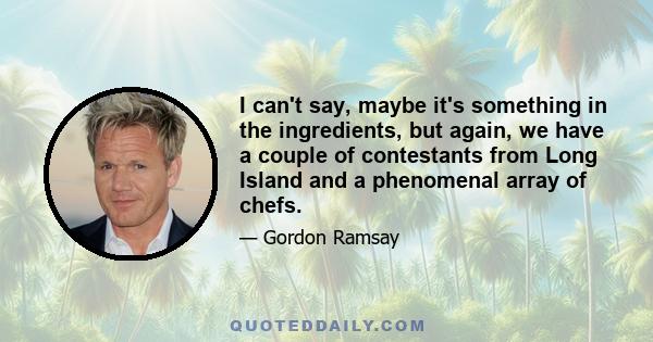 I can't say, maybe it's something in the ingredients, but again, we have a couple of contestants from Long Island and a phenomenal array of chefs.