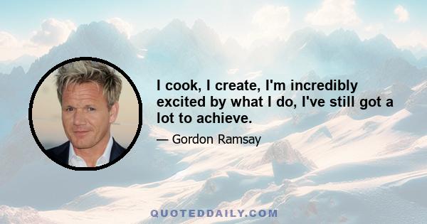 I cook, I create, I'm incredibly excited by what I do, I've still got a lot to achieve.