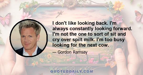 I don't like looking back. I'm always constantly looking forward. I'm not the one to sort of sit and cry over spilt milk. I'm too busy looking for the next cow.