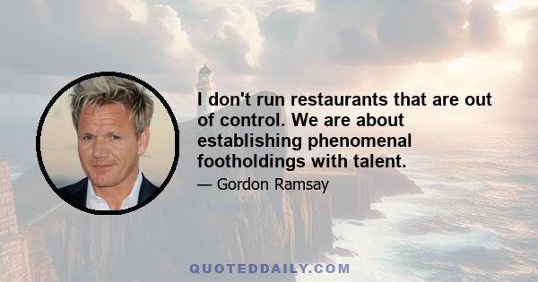 I don't run restaurants that are out of control. We are about establishing phenomenal footholdings with talent.