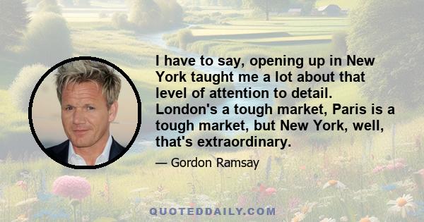 I have to say, opening up in New York taught me a lot about that level of attention to detail. London's a tough market, Paris is a tough market, but New York, well, that's extraordinary.