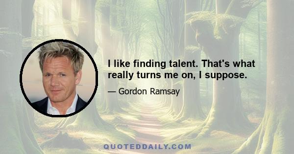 I like finding talent. That's what really turns me on, I suppose.