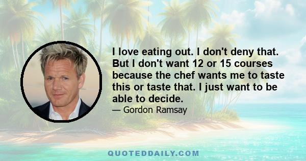 I love eating out. I don't deny that. But I don't want 12 or 15 courses because the chef wants me to taste this or taste that. I just want to be able to decide.