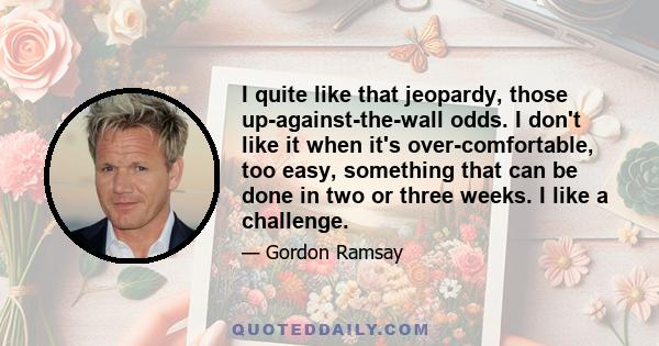 I quite like that jeopardy, those up-against-the-wall odds. I don't like it when it's over-comfortable, too easy, something that can be done in two or three weeks. I like a challenge.