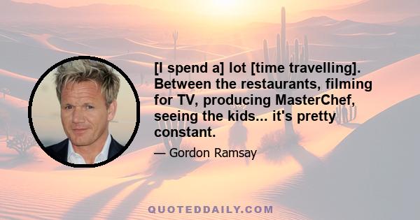 [I spend a] lot [time travelling]. Between the restaurants, filming for TV, producing MasterChef, seeing the kids... it's pretty constant.