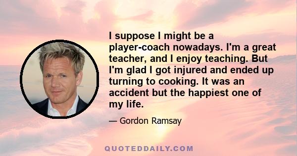 I suppose I might be a player-coach nowadays. I'm a great teacher, and I enjoy teaching. But I'm glad I got injured and ended up turning to cooking. It was an accident but the happiest one of my life.