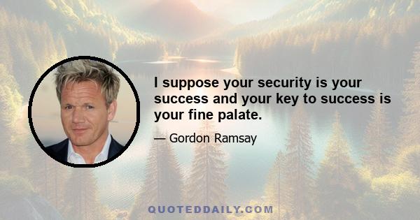 I suppose your security is your success and your key to success is your fine palate.