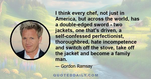 I think every chef, not just in America, but across the world, has a double-edged sword - two jackets, one that's driven, a self-confessed perfectionist, thoroughbred, hate incompetence and switch off the stove, take