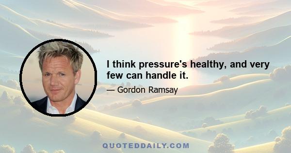 I think pressure's healthy, and very few can handle it.