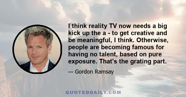 I think reality TV now needs a big kick up the a - to get creative and be meaningful, I think. Otherwise, people are becoming famous for having no talent, based on pure exposure. That's the grating part.