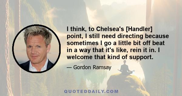 I think, to Chelsea's [Handler] point, I still need directing because sometimes I go a little bit off beat in a way that it's like, rein it in. I welcome that kind of support.