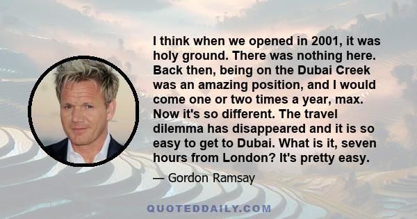 I think when we opened in 2001, it was holy ground. There was nothing here. Back then, being on the Dubai Creek was an amazing position, and I would come one or two times a year, max. Now it's so different. The travel