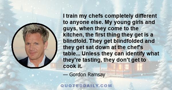 I train my chefs completely different to anyone else. My young girls and guys, when they come to the kitchen, the first thing they get is a blindfold. They get blindfolded and they get sat down at the chef's table...