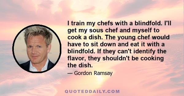 I train my chefs with a blindfold. I'll get my sous chef and myself to cook a dish. The young chef would have to sit down and eat it with a blindfold. If they can't identify the flavor, they shouldn't be cooking the