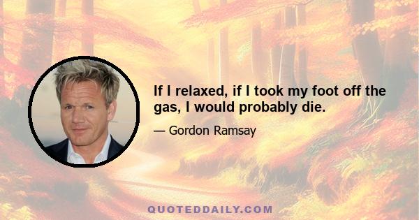 If I relaxed, if I took my foot off the gas, I would probably die.