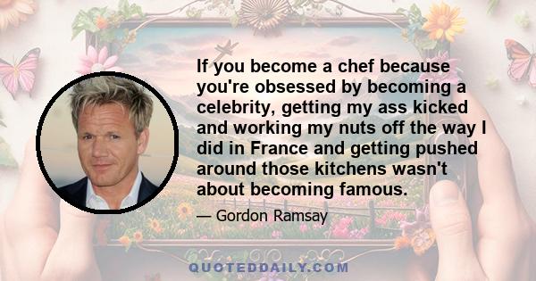 If you become a chef because you're obsessed by becoming a celebrity, getting my ass kicked and working my nuts off the way I did in France and getting pushed around those kitchens wasn't about becoming famous.