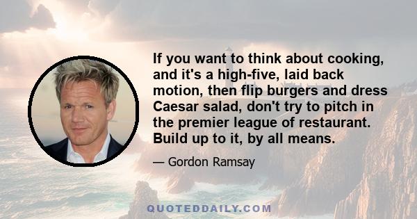 If you want to think about cooking, and it's a high-five, laid back motion, then flip burgers and dress Caesar salad, don't try to pitch in the premier league of restaurant. Build up to it, by all means.