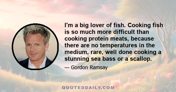 I'm a big lover of fish. Cooking fish is so much more difficult than cooking protein meats, because there are no temperatures in the medium, rare, well done cooking a stunning sea bass or a scallop.