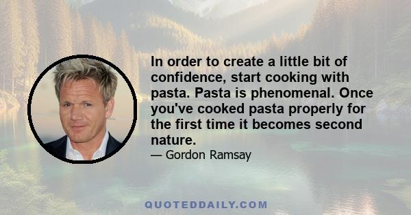 In order to create a little bit of confidence, start cooking with pasta. Pasta is phenomenal. Once you've cooked pasta properly for the first time it becomes second nature.