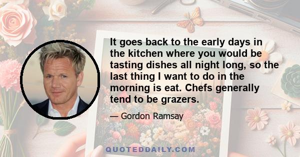 It goes back to the early days in the kitchen where you would be tasting dishes all night long, so the last thing I want to do in the morning is eat. Chefs generally tend to be grazers.