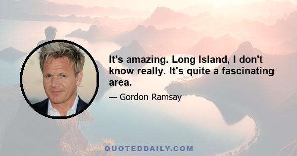 It's amazing. Long Island, I don't know really. It's quite a fascinating area.