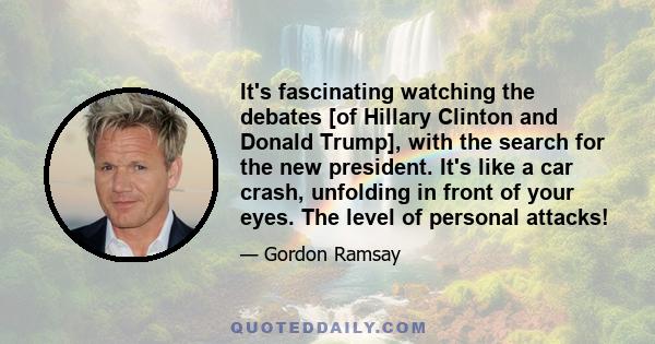 It's fascinating watching the debates [of Hillary Clinton and Donald Trump], with the search for the new president. It's like a car crash, unfolding in front of your eyes. The level of personal attacks!