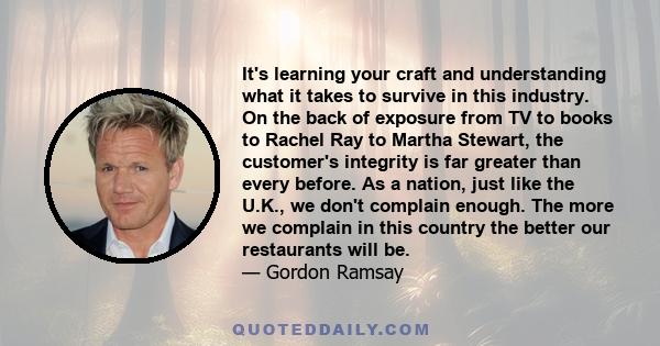 It's learning your craft and understanding what it takes to survive in this industry. On the back of exposure from TV to books to Rachel Ray to Martha Stewart, the customer's integrity is far greater than every before.