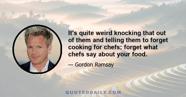 It's quite weird knocking that out of them and telling them to forget cooking for chefs; forget what chefs say about your food.