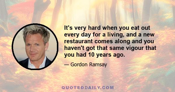 It's very hard when you eat out every day for a living, and a new restaurant comes along and you haven't got that same vigour that you had 10 years ago.