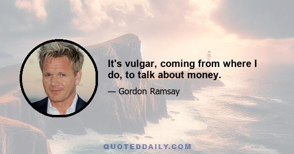 It's vulgar, coming from where I do, to talk about money.