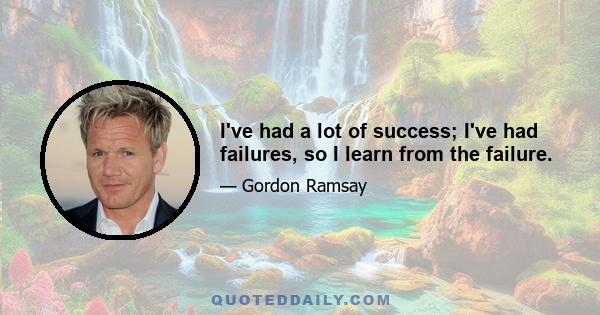 I've had a lot of success; I've had failures, so I learn from the failure.