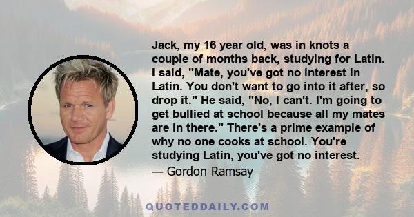 Jack, my 16 year old, was in knots a couple of months back, studying for Latin. I said, Mate, you've got no interest in Latin. You don't want to go into it after, so drop it. He said, No, I can't. I'm going to get