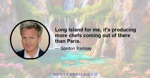 Long Island for me, it's producing more chefs coming out of there than Paris.