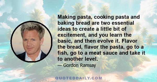 Making pasta, cooking pasta and baking bread are two essential ideas to create a little bit of excitement, and you learn the basic, and then evolve it. Flavor the bread, flavor the pasta, go to a fish, go to a meat