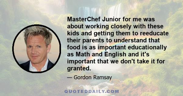 MasterChef Junior for me was about working closely with these kids and getting them to reeducate their parents to understand that food is as important educationally as Math and English and it's important that we don't