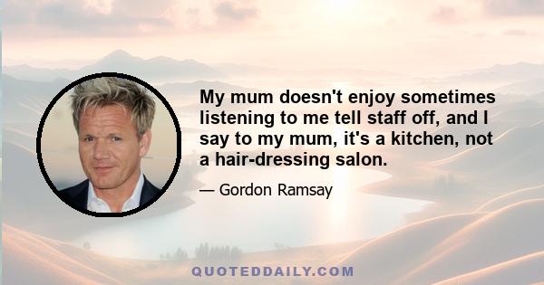 My mum doesn't enjoy sometimes listening to me tell staff off, and I say to my mum, it's a kitchen, not a hair-dressing salon.