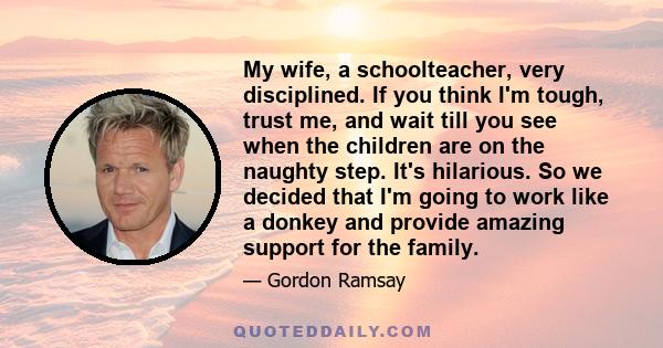 My wife, a schoolteacher, very disciplined. If you think I'm tough, trust me, and wait till you see when the children are on the naughty step. It's hilarious. So we decided that I'm going to work like a donkey and