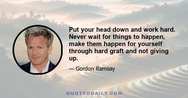 Put your head down and work hard. Never wait for things to happen, make them happen for yourself through hard graft and not giving up.